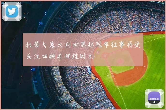 托蒂与意大利世界杯冠军往事再受关注回顾其辉煌时刻