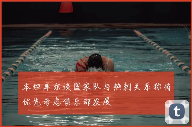 本坦库尔谈国家队与热刺关系称将优先考虑俱乐部发展