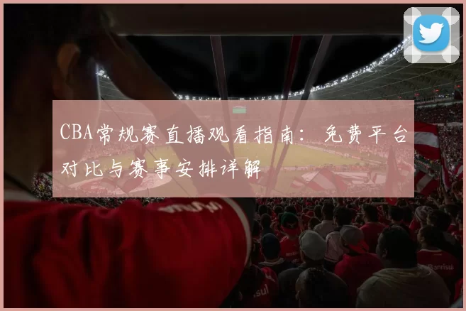 CBA常规赛直播观看指南：免费平台对比与赛事安排详解