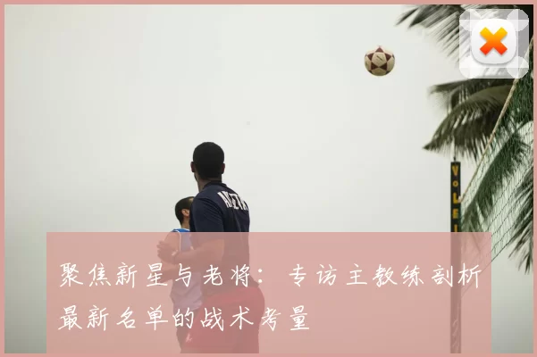 聚焦新星与老将:专访主教练剖析最新名单的战术考量