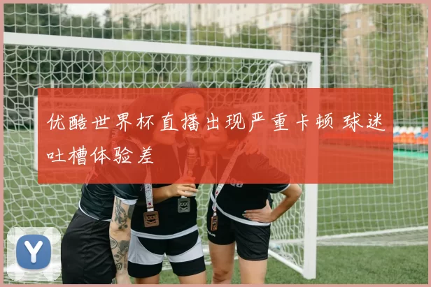 优酷世界杯直播出现严重卡顿 球迷吐槽体验差