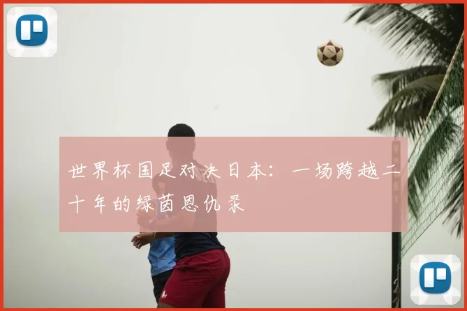 世界杯国足对决日本:一场跨越二十年的绿茵恩仇录