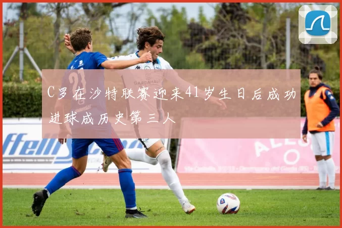 C罗在沙特联赛迎来41岁生日后成功进球成历史第三人