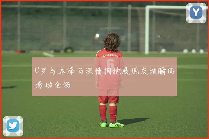C罗与本泽马深情拥抱展现友谊瞬间感动全场