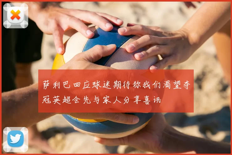 萨利巴回应球迷期待称我们渴望夺冠英超会先与家人分享喜讯