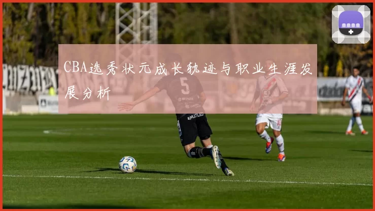 CBA选秀状元成长轨迹与职业生涯发展分析