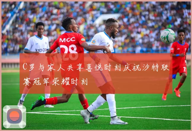 C罗与家人共享喜悦时刻庆祝沙特联赛冠军荣耀时刻