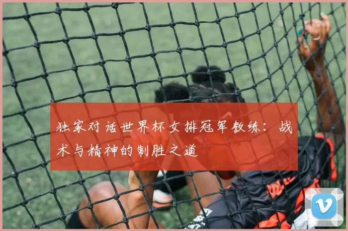 独家对话世界杯女排冠军教练:战术与精神的制胜之道