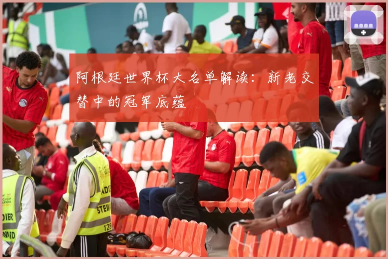 阿根廷世界杯大名单解读:新老交替中的冠军底蕴