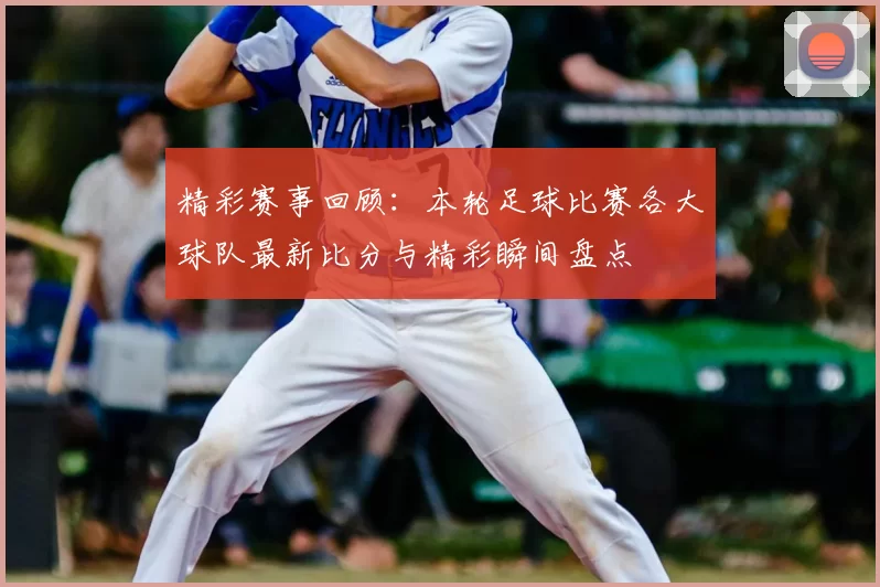 精彩赛事回顾：本轮足球比赛各大球队最新比分与精彩瞬间盘点