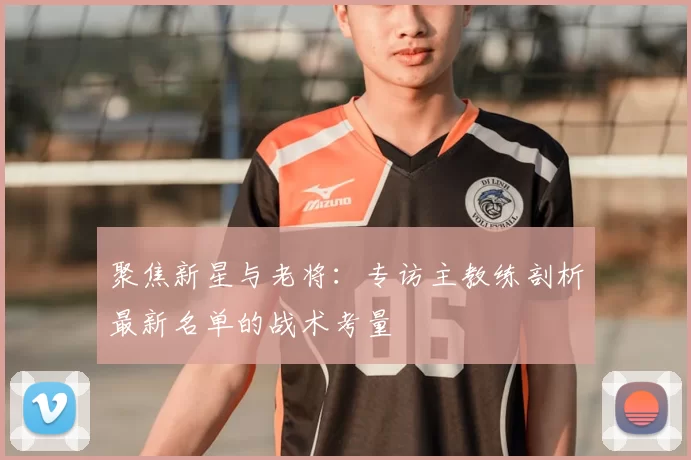 聚焦新星与老将:专访主教练剖析最新名单的战术考量