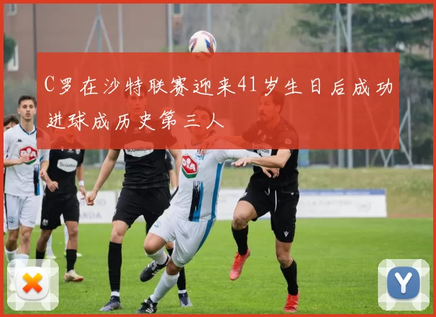 C罗在沙特联赛迎来41岁生日后成功进球成历史第三人