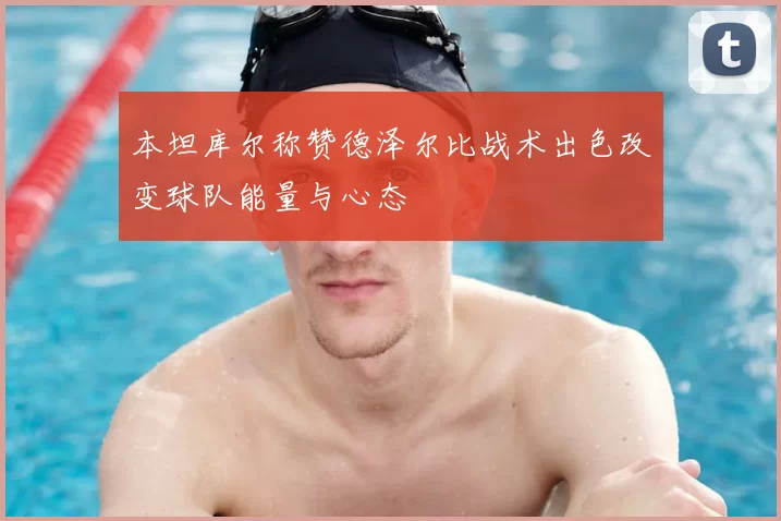 本坦库尔称赞德泽尔比战术出色改变球队能量与心态