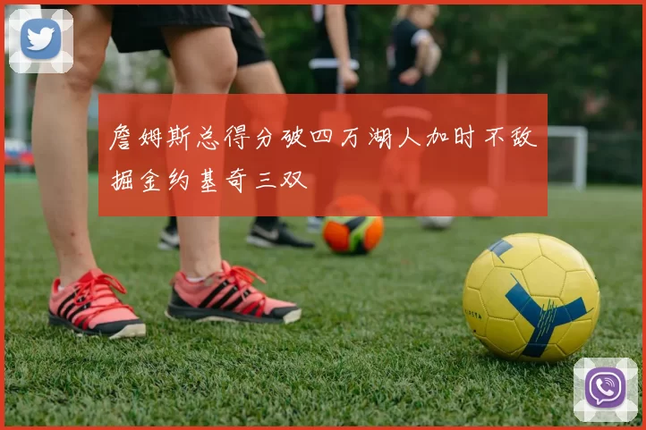 詹姆斯总得分破四万湖人加时不敌掘金约基奇三双