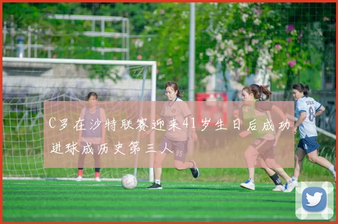 C罗在沙特联赛迎来41岁生日后成功进球成历史第三人