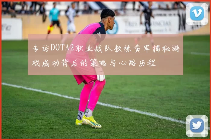 专访DOTA2职业战队教练黄军揭秘游戏成功背后的策略与心路历程