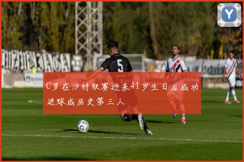 C罗在沙特联赛迎来41岁生日后成功进球成历史第三人