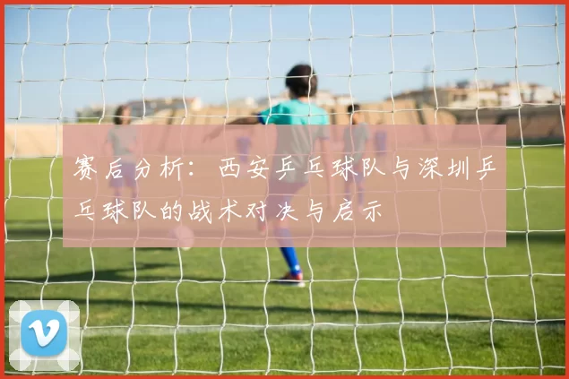 赛后分析：西安乒乓球队与深圳乒乓球队的战术对决与启示