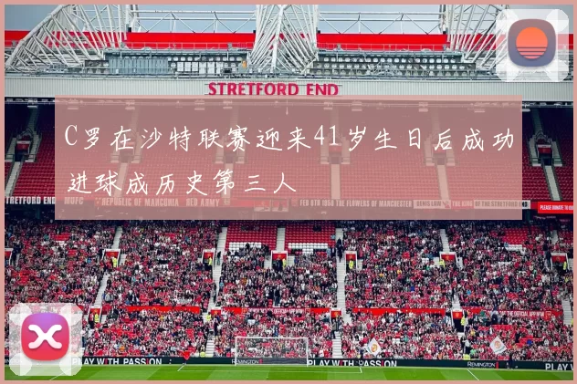 C罗在沙特联赛迎来41岁生日后成功进球成历史第三人