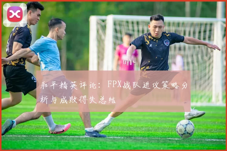 和平精英评论：FPX战队进攻策略分析与成败得失总结