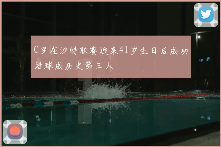 C罗在沙特联赛迎来41岁生日后成功进球成历史第三人