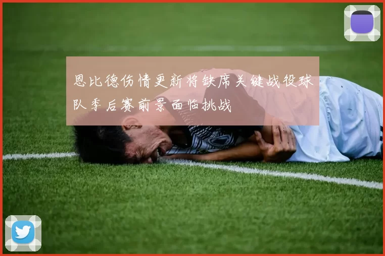 恩比德伤情更新将缺席关键战役球队季后赛前景面临挑战