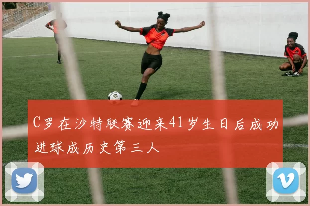C罗在沙特联赛迎来41岁生日后成功进球成历史第三人