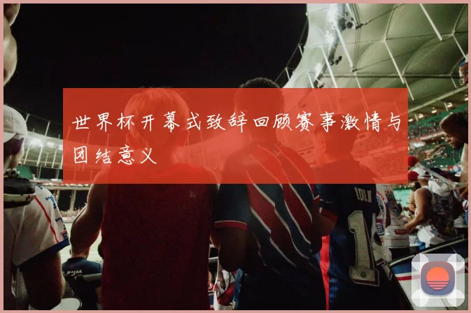 世界杯开幕式致辞回顾赛事激情与团结意义