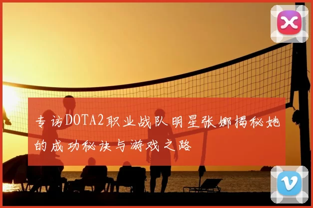 专访DOTA2职业战队明星张娜揭秘她的成功秘诀与游戏之路