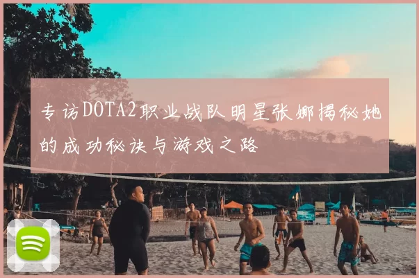 专访DOTA2职业战队明星张娜揭秘她的成功秘诀与游戏之路