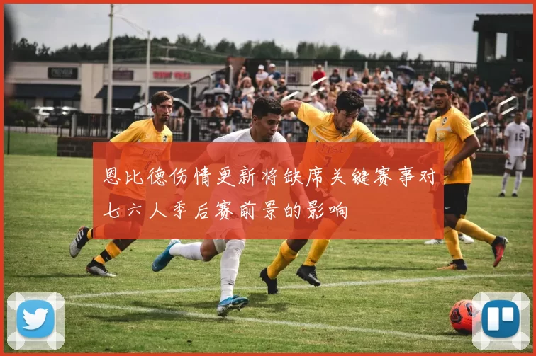 恩比德伤情更新将缺席关键赛事对七六人季后赛前景的影响