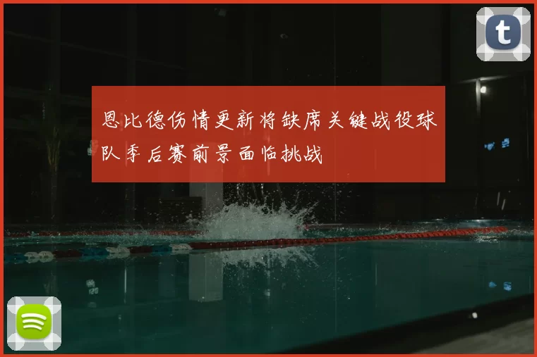 恩比德伤情更新将缺席关键战役球队季后赛前景面临挑战