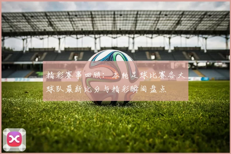 精彩赛事回顾：本轮足球比赛各大球队最新比分与精彩瞬间盘点