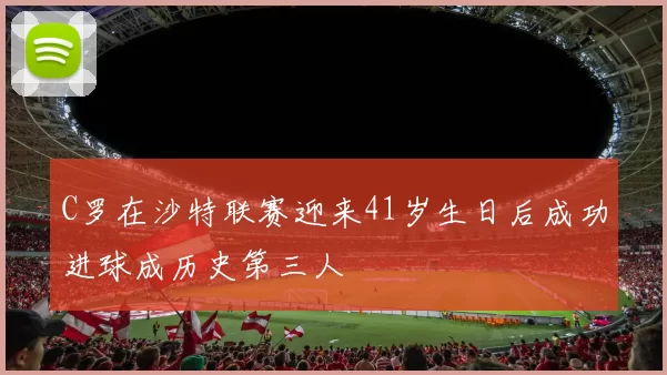 C罗在沙特联赛迎来41岁生日后成功进球成历史第三人