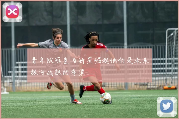 青年欧冠皇马新星崛起他们是未来银河战舰的脊梁