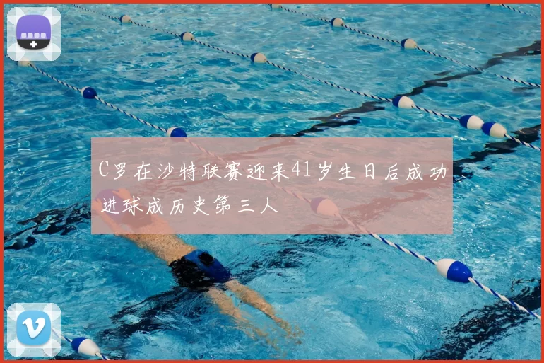 C罗在沙特联赛迎来41岁生日后成功进球成历史第三人