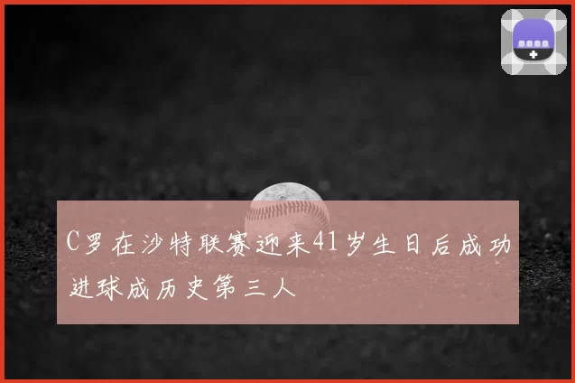 C罗在沙特联赛迎来41岁生日后成功进球成历史第三人