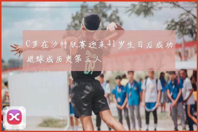 C罗在沙特联赛迎来41岁生日后成功进球成历史第三人