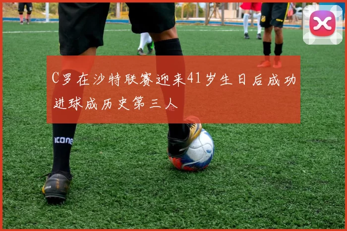 C罗在沙特联赛迎来41岁生日后成功进球成历史第三人