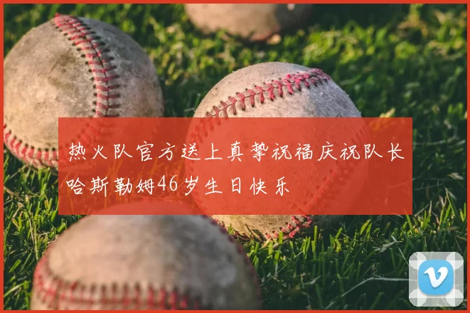 热火队官方送上真挚祝福庆祝队长哈斯勒姆46岁生日快乐