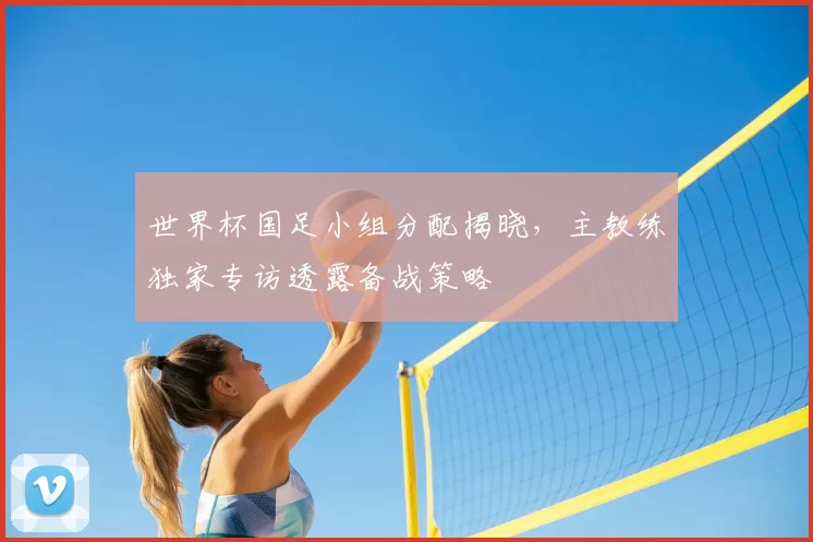 世界杯国足小组分配揭晓，主教练独家专访透露备战策略