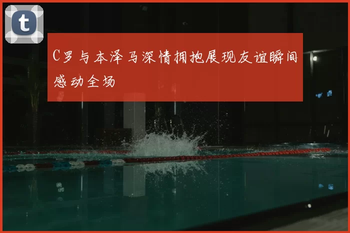 C罗与本泽马深情拥抱展现友谊瞬间感动全场
