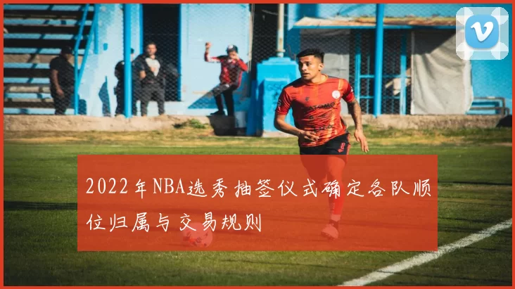 2022年NBA选秀抽签仪式确定各队顺位归属与交易规则