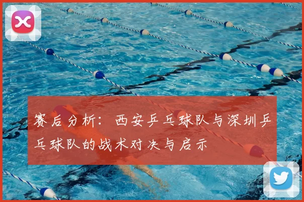 赛后分析：西安乒乓球队与深圳乒乓球队的战术对决与启示