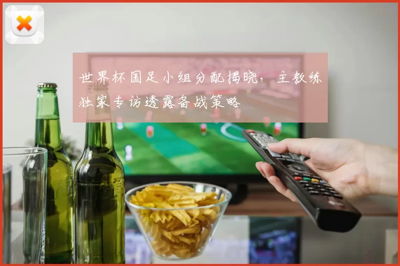 世界杯国足小组分配揭晓，主教练独家专访透露备战策略