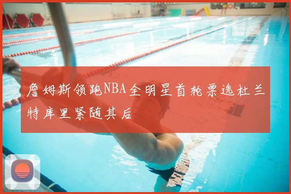 詹姆斯领跑NBA全明星首轮票选杜兰特库里紧随其后
