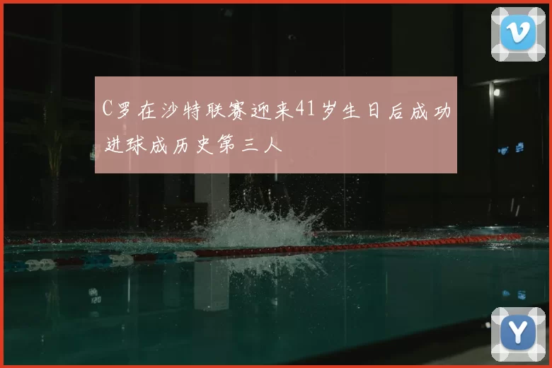 C罗在沙特联赛迎来41岁生日后成功进球成历史第三人