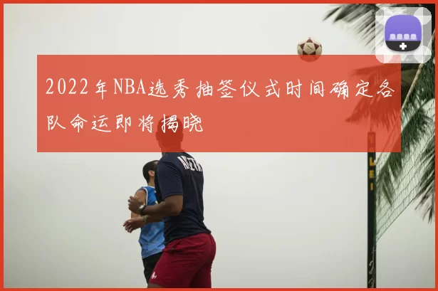 2022年NBA选秀抽签仪式时间确定各队命运即将揭晓
