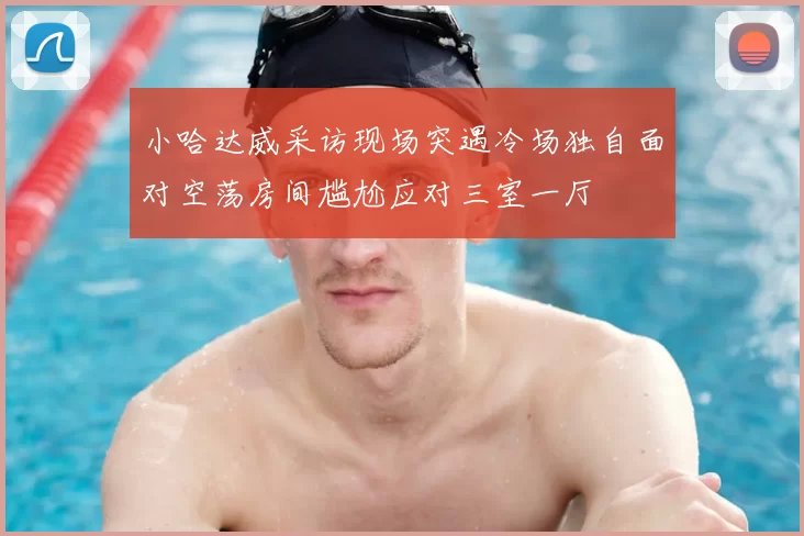 小哈达威采访现场突遇冷场独自面对空荡房间尴尬应对三室一厅