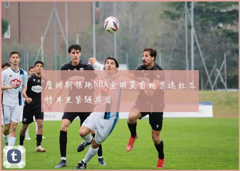 詹姆斯领跑NBA全明星首轮票选杜兰特库里紧随其后